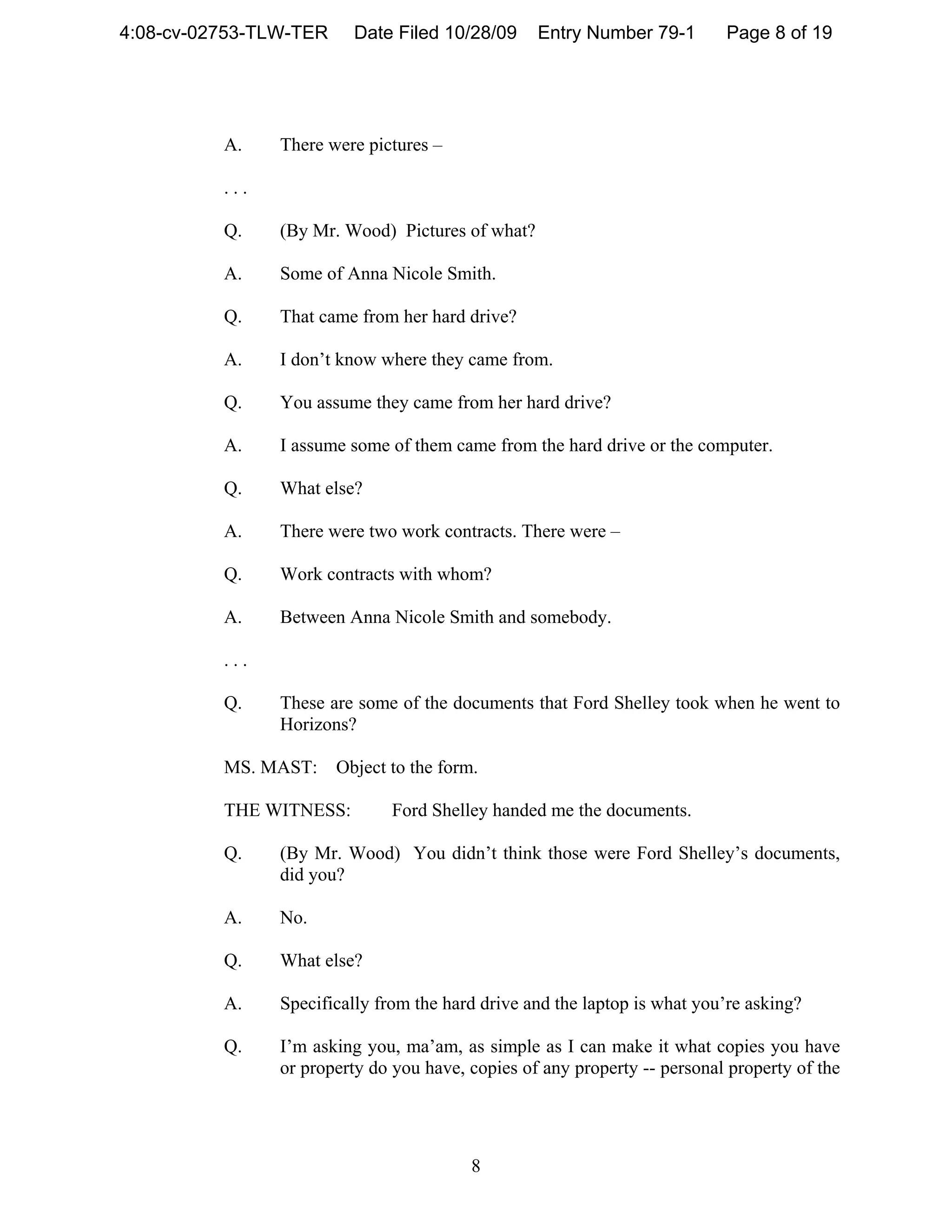4:08-cv-02753-TLW-TER     Date Filed 10/28/09     Entry Number 79-1        Page 8 of 19




          A.    There were pictures –

          ...

          Q.    (By Mr. Wood) Pictures of what?

          A.    Some of Anna Nicole Smith.

          Q.    That came from her hard drive?

          A.    I don’t know where they came from.

          Q.    You assume they came from her hard drive?

          A.    I assume some of them came from the hard drive or the computer.

          Q.    What else?

          A.    There were two work contracts. There were –

          Q.    Work contracts with whom?

          A.    Between Anna Nicole Smith and somebody.

          ...

          Q.    These are some of the documents that Ford Shelley took when he went to
                Horizons?

          MS. MAST:     Object to the form.

          THE WITNESS:         Ford Shelley handed me the documents.

          Q.    (By Mr. Wood) You didn’t think those were Ford Shelley’s documents,
                did you?

          A.    No.

          Q.    What else?

          A.    Specifically from the hard drive and the laptop is what you’re asking?

          Q.    I’m asking you, ma’am, as simple as I can make it what copies you have
                or property do you have, copies of any property -- personal property of the




                                          8
 