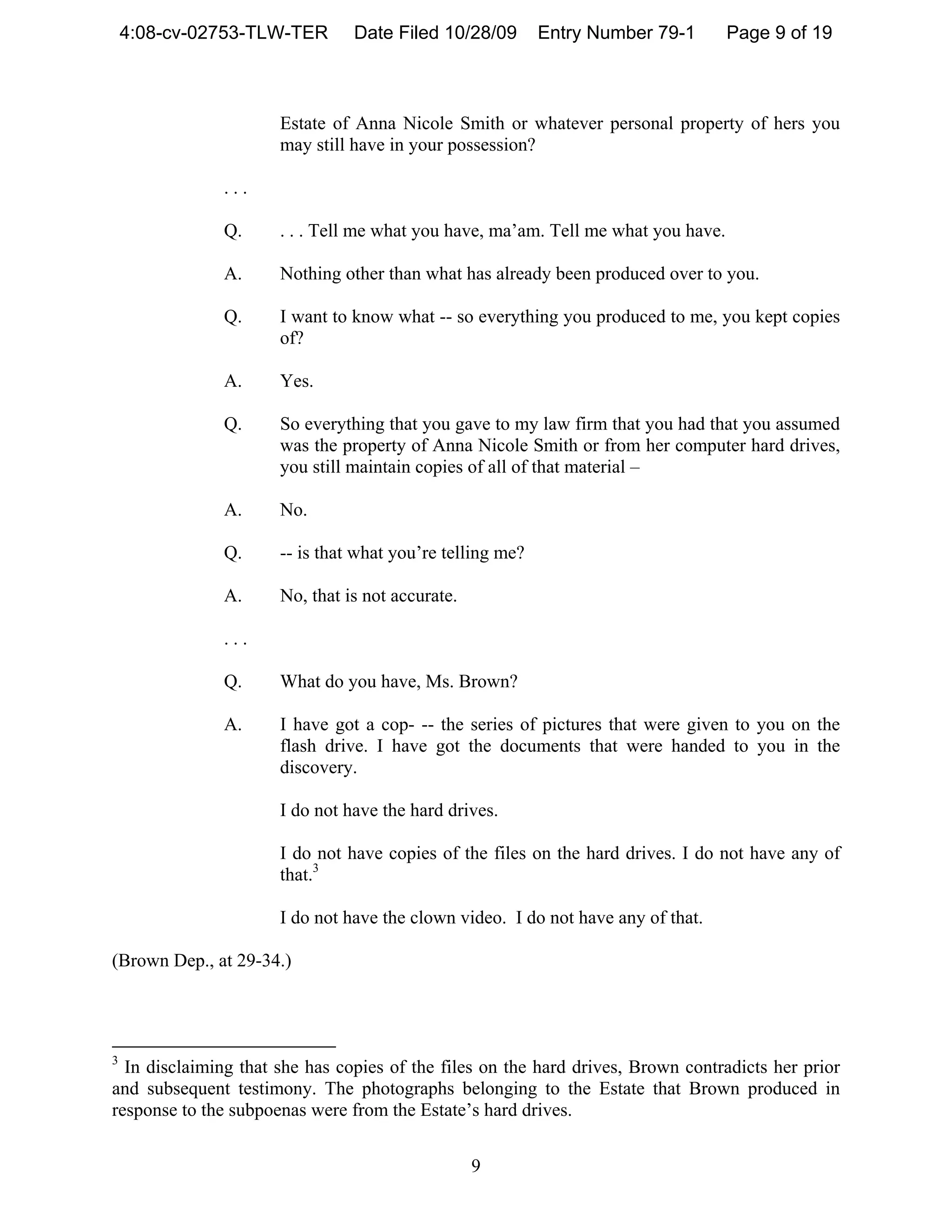 4:08-cv-02753-TLW-TER       Date Filed 10/28/09        Entry Number 79-1       Page 9 of 19



                      Estate of Anna Nicole Smith or whatever personal property of hers you
                      may still have in your possession?

              ...

              Q.      . . . Tell me what you have, ma’am. Tell me what you have.

              A.      Nothing other than what has already been produced over to you.

              Q.      I want to know what -- so everything you produced to me, you kept copies
                      of?

              A.      Yes.

              Q.      So everything that you gave to my law firm that you had that you assumed
                      was the property of Anna Nicole Smith or from her computer hard drives,
                      you still maintain copies of all of that material –

              A.      No.

              Q.      -- is that what you’re telling me?

              A.      No, that is not accurate.

              ...

              Q.      What do you have, Ms. Brown?

              A.      I have got a cop- -- the series of pictures that were given to you on the
                      flash drive. I have got the documents that were handed to you in the
                      discovery.

                      I do not have the hard drives.

                      I do not have copies of the files on the hard drives. I do not have any of
                      that.3

                      I do not have the clown video. I do not have any of that.

(Brown Dep., at 29-34.)




3
  In disclaiming that she has copies of the files on the hard drives, Brown contradicts her prior
and subsequent testimony. The photographs belonging to the Estate that Brown produced in
response to the subpoenas were from the Estate’s hard drives.


                                                  9
 
