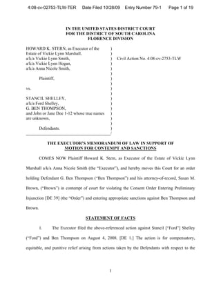 4:08-cv-02753-TLW-TER           Date Filed 10/28/09     Entry Number 79-1       Page 1 of 19



                        IN THE UNITED STATES DISTRICT COURT
                        FOR THE DISTRICT OF SOUTH CAROLINA
                                 FLORENCE DIVISION

HOWARD K. STERN, as Executor of the              )
Estate of Vickie Lynn Marshall,                  )
a/k/a Vickie Lynn Smith,                         )   Civil Action No. 4:08-cv-2753-TLW
a/k/a Vickie Lynn Hogan,                         )
a/k/a Anna Nicole Smith,                         )
                                                 )
         Plaintiff,                              )
                                                 )
vs.                                              )
                                                 )
STANCIL SHELLEY,                                 )
a/k/a Ford Shelley,                              )
G. BEN THOMPSON,                                 )
and John or Jane Doe 1-12 whose true names       )
are unknown,                                     )
                                                 )
         Defendants.                             )
                                                 /

              THE EXECUTOR’S MEMORANDUM OF LAW IN SUPPORT OF
                    MOTION FOR CONTEMPT AND SANCTIONS

         COMES NOW Plaintiff Howard K. Stern, as Executor of the Estate of Vickie Lynn

Marshall a/k/a Anna Nicole Smith (the “Executor”), and hereby moves this Court for an order

holding Defendant G. Ben Thompson (“Ben Thompson”) and his attorney-of-record, Susan M.

Brown, (“Brown”) in contempt of court for violating the Consent Order Entering Preliminary

Injunction [DE 39] (the “Order”) and entering appropriate sanctions against Ben Thompson and

Brown.

                                   STATEMENT OF FACTS

         1.      The Executor filed the above-referenced action against Stancil [“Ford”] Shelley

(“Ford”) and Ben Thompson on August 4, 2008. [DE 1.] The action is for compensatory,

equitable, and punitive relief arising from actions taken by the Defendants with respect to the




                                                1
 
