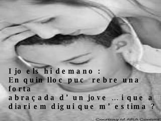 I jo els hi demano : En quin lloc puc  rebre una forta  abraçada d’un jove … i que a diari em digui que m’estima ? 