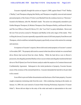 2
Executor originally brought this action on August 4, 2008, against Stancil “Ford” Shelley
(“Shelley”) and Thompson alleging that Shelley and Thompson wrongfully removed and retained
personal property of the Estate of Vickie Lynn Marshall from the residence known as “Horizons,”
located in the Bahamas, after Ms. Marshall’s death. The action was subsequently amended to join
Gaither Bengene Thompson, II, Melanie Thompson, Gina Thompson Shelley, and Susan M. Brown
and The Law Offices of Susan M. Brown, P.C. (the “Law Firm”) as party defendants. Brown and
the Law Firm served as counsel to Thompson and Shelley in the early stages of this matter. Prior
to filing the lawsuit, Executor repeatedly requested the return of all Estate property from Brown and
Thompson, which would have included the property specifically at issue in this motion for contempt
and sanctions.
In response to Executor’s requests, Brown delivered certain property to Executor’s counsel
in November 2007. The property delivered to counsel at that time did not include two external hard
drives Brown had received from her client, Shelley. While the hard drives were in Brown’s
possession, she allegedly permitted Shelley to have access to themand allegedly transferred the hard
drives to The O’Quinn Law Firm for forensic analysis under the auspices of a Common Interest and
Confidentiality Agreement. Subsequent to the initial production of property, Executor became
aware of the existence of the external hard drives. Executor demanded the hard drives be provided
to his counsel.
In an effort to prevent further dissemination and disclosure of the Estate property, Executor
sought a temporary restraining order from this court. After conducting a hearing on the matter, on
January 16, 2009, this court entered a Consent Order Entering Preliminary Injunction (“Consent
Order”). Brown did not object to the entry of the order and made no representation to the court
4:08-cv-02753-JMC -TER Date Filed 11/10/10 Entry Number 153 Page 2 of 9
 