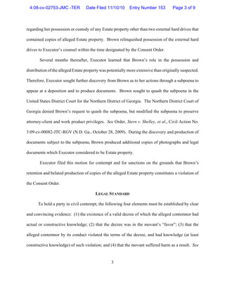 3
regarding her possession or custody of any Estate property other than two external hard drives that
contained copies of alleged Estate property. Brown relinquished possession of the external hard
drives to Executor’s counsel within the time designated by the Consent Order.
Several months thereafter, Executor learned that Brown’s role in the possession and
distribution of the alleged Estate property was potentially more extensive than originally suspected.
Therefore, Executor sought further discovery from Brown as to her actions through a subpoena to
appear at a deposition and to produce documents. Brown sought to quash the subpoena in the
United States District Court for the Northern District of Georgia. The Northern District Court of
Georgia denied Brown’s request to quash the subpoena, but modified the subpoena to preserve
attorney-client and work product privileges. See Order, Stern v. Shelley, et al., Civil Action No.
3:09-cv-00082-JTC-RGV (N.D. Ga., October 28, 2009). During the discovery and production of
documents subject to the subpoena, Brown produced additional copies of photographs and legal
documents which Executor considered to be Estate property.
Executor filed this motion for contempt and for sanctions on the grounds that Brown’s
retention and belated production of copies of the alleged Estate property constitutes a violation of
the Consent Order.
LEGAL STANDARD
To hold a party in civil contempt, the following four elements must be established by clear
and convincing evidence: (1) the existence of a valid decree of which the alleged contemnor had
actual or constructive knowledge; (2) that the decree was in the movant’s “favor”; (3) that the
alleged contemnor by its conduct violated the terms of the decree, and had knowledge (at least
constructive knowledge) of such violation; and (4) that the movant suffered harm as a result. See
4:08-cv-02753-JMC -TER Date Filed 11/10/10 Entry Number 153 Page 3 of 9
 
