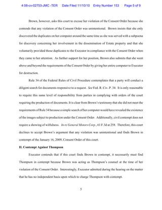 5
Brown, however, asks this court to excuse her violation of the Consent Order because she
contends that any violation of the Consent Order was unintentional. Brown insists that she only
discovered the duplicates on her computer around the same time as she was served with a subpoena
for discovery concerning her involvement in the dissemination of Estate property and that she
voluntarily provided those duplicates to the Executor in compliance with the Consent Order when
they came to her attention. As further support for her position, Brown also submits that she went
above and beyond the requirements of the Consent Order by giving her entire computer to Executor
for destruction.
Rule 34 of the Federal Rules of Civil Procedure contemplates that a party will conduct a
diligent search for documents responsive to a request. See Fed. R. Civ. P. 34. It is only reasonable
to require this same level of responsibility from parties in complying with orders of the court
requiring the production of documents. It is clear from Brown’s testimony that she did not meet the
requirements of Rule 34 because a simple search of her computer would have revealed the existence
of the images subject to production under the Consent Order. Additionally, civil contempt does not
require a showing of wilfulness. In re General Motors Corp., 61 F.3d at 258. Therefore, this court
declines to accept Brown’s argument that any violation was unintentional and finds Brown in
contempt of the January 16, 2009, Consent Order of this court.
II. Contempt Against Thompson
Executor contends that if this court finds Brown in contempt, it necessarily must find
Thompson in contempt because Brown was acting as Thompson’s counsel at the time of her
violation of the Consent Order. Interestingly, Executor admitted during the hearing on the matter
that he has no independent basis upon which to charge Thompson with contempt.
4:08-cv-02753-JMC -TER Date Filed 11/10/10 Entry Number 153 Page 5 of 9
 