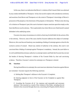 6
In this case, there is no indication that Brown’s violation of the Consent Order was suborned
by any conduct attributable to Thompson. In fact, the record is replete with contradictory testimony
and assertions from Brown and Thompson as to the extent of Thompson’s knowledge of Brown’s
possession of the property or her disclosure of the property to third parties. Without some showing
of a violation on Thompson’s part, this court is hesitant to impose sanctions upon him simply on the
basis that Brown was his attorney. This is particularly true where Brown now finds herself a named
defendant in the underlying action.
Executor cites many circumstances in which a client may be held liable for the actions of his
or her attorney. However, none of the cases cited by Executor addresses the subject of contempt.
Moreover, this court has not found any case mandating a finding of contempt against a client for the
exclusive actions of counsel. Absent any citation of authority to the contrary, this court is not
convinced that a finding of contempt against Thompson is mandatory. Instead, the court defers to
its well-established discretionary authority in contempt matters and finds that Executor has not met
the burden of showing Thompson’s violation of the Consent Order by clear and convincing
evidence. Therefore, Executor’s motion for contempt as to Thompson is denied.
III. Sanctions
Having found Brown in contempt, this court must now determine if sanctions against Brown
are warranted. Executor requests the following sanctions:
A. Striking Ben Thompson’s defenses to the Executor’s Complaint;
B. Entering judgment in favor of the Executor on his Complaint as against Ben
Thompson;
C. Awarding the Executor all of his expenses and reasonable and necessary
attorneys’ fees incurred as a result of the violation of the Order, including but not
limited to fees incurred through discovery concerning the Property held by Brown
4:08-cv-02753-JMC -TER Date Filed 11/10/10 Entry Number 153 Page 6 of 9
 