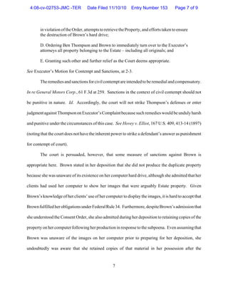 7
in violation of the Order, attempts to retrieve the Property, and efforts taken to ensure
the destruction of Brown’s hard drive;
D. Ordering Ben Thompson and Brown to immediately turn over to the Executor’s
attorneys all property belonging to the Estate – including all originals; and
E. Granting such other and further relief as the Court deems appropriate.
See Executor’s Motion for Contempt and Sanctions, at 2-3.
The remediesandsanctionsforcivilcontemptare intended to be remedial and compensatory.
In re General Motors Corp., 61 F.3d at 259. Sanctions in the context of civil contempt should not
be punitive in nature. Id. Accordingly, the court will not strike Thompson’s defenses or enter
judgmentagainstThompsononExecutor’sComplaintbecausesuchremedieswouldbeundulyharsh
and punitive under the circumstances of this case. See Hovey v. Elliot, 167 U.S. 409, 413-14 (1897)
(noting that the court does not have the inherent power to strike a defendant’s answer as punishment
for contempt of court).
The court is persuaded, however, that some measure of sanctions against Brown is
appropriate here. Brown stated in her deposition that she did not produce the duplicate property
because she was unaware of its existence on her computer hard drive, although she admitted that her
clients had used her computer to show her images that were arguably Estate property. Given
Brown’s knowledge of her clients’ use of her computer to display the images, it is hard to accept that
BrownfulfilledherobligationsunderFederalRule34. Furthermore, despite Brown’s admission that
she understood the Consent Order, she also admitted during her deposition to retaining copies of the
property on her computer following her production in response to the subpoena. Even assuming that
Brown was unaware of the images on her computer prior to preparing for her deposition, she
undoubtedly was aware that she retained copies of that material in her possession after the
4:08-cv-02753-JMC -TER Date Filed 11/10/10 Entry Number 153 Page 7 of 9
 