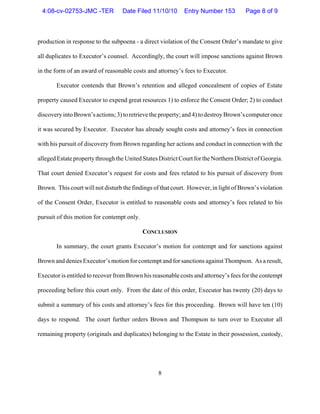 8
production in response to the subpoena - a direct violation of the Consent Order’s mandate to give
all duplicates to Executor’s counsel. Accordingly, the court will impose sanctions against Brown
in the form of an award of reasonable costs and attorney’s fees to Executor.
Executor contends that Brown’s retention and alleged concealment of copies of Estate
property caused Executor to expend great resources 1) to enforce the Consent Order; 2) to conduct
discovery into Brown’s actions; 3) to retrieve the property; and 4) to destroy Brown’s computer once
it was secured by Executor. Executor has already sought costs and attorney’s fees in connection
with his pursuit of discovery from Brown regarding her actions and conduct in connection with the
alleged Estate property through the United States District Court for the Northern District of Georgia.
That court denied Executor’s request for costs and fees related to his pursuit of discovery from
Brown. This court will not disturb the findings of that court. However, in light of Brown’s violation
of the Consent Order, Executor is entitled to reasonable costs and attorney’s fees related to his
pursuit of this motion for contempt only.
CONCLUSION
In summary, the court grants Executor’s motion for contempt and for sanctions against
Brown and denies Executor’s motion for contempt and for sanctions against Thompson. As a result,
Executor is entitled to recover from Brown his reasonable costs and attorney’s fees for the contempt
proceeding before this court only. From the date of this order, Executor has twenty (20) days to
submit a summary of his costs and attorney’s fees for this proceeding. Brown will have ten (10)
days to respond. The court further orders Brown and Thompson to turn over to Executor all
remaining property (originals and duplicates) belonging to the Estate in their possession, custody,
4:08-cv-02753-JMC -TER Date Filed 11/10/10 Entry Number 153 Page 8 of 9
 