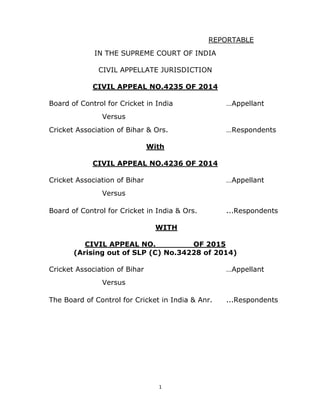 1 
 
REPORTABLE
IN THE SUPREME COURT OF INDIA
CIVIL APPELLATE JURISDICTION
CIVIL APPEAL NO.4235 OF 2014
Board of Control for Cricket in India …Appellant
Versus
Cricket Association of Bihar & Ors. …Respondents
With
CIVIL APPEAL NO.4236 OF 2014
Cricket Association of Bihar …Appellant
Versus
Board of Control for Cricket in India & Ors. ...Respondents
WITH
CIVIL APPEAL NO. OF 2015
(Arising out of SLP (C) No.34228 of 2014)
Cricket Association of Bihar …Appellant
Versus
The Board of Control for Cricket in India & Anr. ...Respondents
 