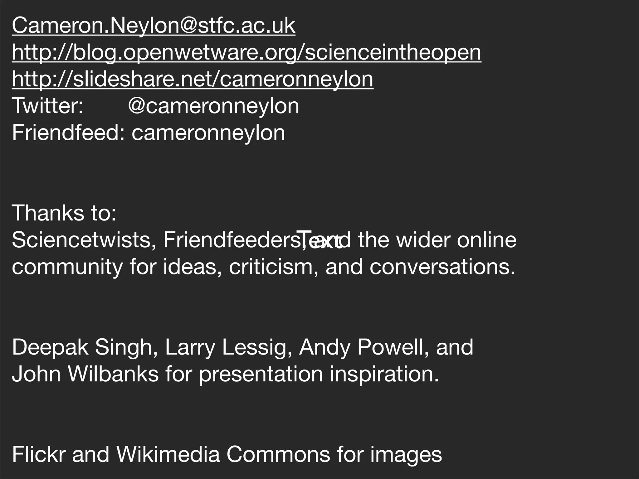 Cameron.Neylon@stfc.ac.uk
http://blog.openwetware.org/scienceintheopen
http://slideshare.net/cameronneylon
Twitter:     @cameronneylon
Friendfeed: cameronneylon


Thanks to:
                             Text
Sciencetwists, Friendfeeders, and the wider online
community for ideas, criticism, and conversations.


Deepak Singh, Larry Lessig, Andy Powell, and
John Wilbanks for presentation inspiration.


Flickr and Wikimedia Commons for images
 