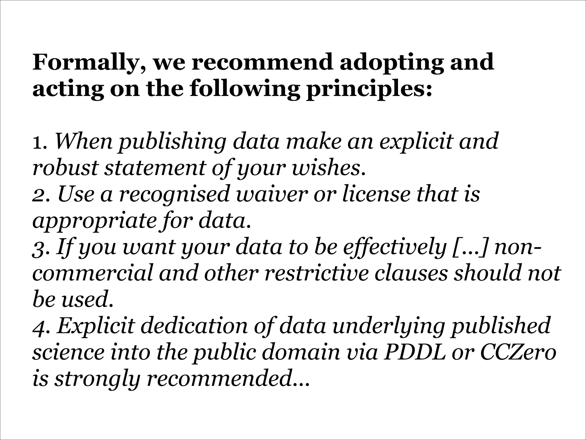 Formally, we recommend adopting and
acting on the following principles:

1. When publishing data make an explicit and
robust statement of your wishes.
2. Use a recognised waiver or license that is
appropriate for data.
3. If you want your data to be effectively [...] non-
commercial and other restrictive clauses should not
be used.
4. Explicit dedication of data underlying published
science into the public domain via PDDL or CCZero
is strongly recommended...
 