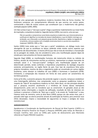 III Encontro da Associação Nacional de Pesquisa e Pós-graduação em Arquitetura e Urbanismo 
arquitetura, cidade e projeto: uma construção coletiva 
São Paulo, 2014 
10 
trata de uma apropriação da arquitetura moderna brasileira feita de forma intuitiva. Tal fenômeno comprova um comportamento diferente do que ocorreu em outros países, contrariando a idéia de muitos autores que acreditavam que o modernismo não ganhou aceitação popular (LARA, 2005). 
Um fato curioso é que o “raio-que-o-parta” chega a questionar implicitamente sua maior fonte de inspiração, a arquitetura moderna. Segundo Santos (1995), isso ocorre, uma vez que 
Põe em questão o compromisso social desta arquitetura modernista, que intencionalmente se justificava em dignificar as moradias de classes trabalhadoras, e que em Belém restringiu sua produção, uso e discussão a um pequeno grupo de elite. Questionou a rigidez na negação do ornamento, a brusca quebra com a tradição construtiva local e o uso de uma arquitetura impessoal. (SANTOS, 1995, p: 85) 
Santos (1995) trata ainda que o “raio que o parta” estabeleceu um diálogo muito mais abrangente do que se acreditava na época, podendo ainda revelar outros aspectos que atualmente são desconhecidos. A mesma afirma que não se trata de reivindicar a manutenção da na paisagem da cidade, mas de considerá-la como uma manifestação popular digna de estudo para reais proveitos em futuras experiências. 
Segundo Riegl (2006), as manifestações humanas são testemunho direto ou indireto da história, através de monumentos escritos ou artísticos, representam as etapas marcantes da evolução social. E o “raio-que-o-parta” configura uma manifestação popular de um determinado período, sendo conferida a importância arquitetônica da tipologia enquanto existente, principalmente, na região Norte do país. Esse tipo de arquitetura feita pelos próprios moradores, mestres de obra e engenheiros pode ser encontrada em outras regiões brasileiras, como atestam os trabalhos de Lara (2005) e Guimaraes e Cavalcanti (1978). Entretanto, a composição dos mosaicos em forma de raios parece ser característica do território paraense. 
Como já foi dito, a presente pesquisa não pretende esgotar o assunto, tampouco estabelecer uma historiografia definitiva, mas compreender como as pesquisas acadêmicas tratam a respeito do “lado B” da arquitetura moderna no Pará. Além disso, um dos principais desafios que a pesquisa encontra atualmente é a iminência de muitos desses exemplares desaparecerem, junto com os moradores que os construíram. As gerações atuais já não guardam tantas informações a respeito da edificação, resultado da falta de interesse em conhecer e preservar a história do “Raio que o parta” e do anseio de “modernizar” a casa. Falamos tanto de memória, como já dizia Nora (1993), porque ela não existe mais, pois o passado cede lugar ao eterno presente através da aceleração da história; para amenizar esse efeito devastador, impera a necessidade de segurarmos os traços e vestígios de nossa memória local. 
AGRADECIMENTOS Agradecemos à Coordenação de Aperfeiçoamento de Pessoal de Nível Superior (CAPES) e a Fundação Amazônia Paraense de Amparo à Pesquisa (FAPESPA) pelas bolsas de Mestrado e Iniciação Científica, bem como ao CNPQ pelo auxílio de deslocamento para Mestrando referente ao Projeto PROCAD Casadinho.  