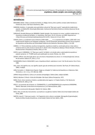 III Encontro da Associação Nacional de Pesquisa e Pós-graduação em Arquitetura e Urbanismo 
arquitetura, cidade e projeto: uma construção coletiva 
São Paulo, 2014 
11 
REFERÊNCIAS 
BENJAMIN, Walter. Sobre o conceito de história. In: Magia, técnica, Arte e política: ensaios sobre literatura e história da cultura. São Paulo: Brasiliense, 1987. 
CARDOSO, Andréia L. A valoração como patrimônio cultural do “Raio que o parta”: expressão do modernismo popular, em Belém/PA. Dissertação (Mestrado). Instituto do Patrimônio Histórico e Artístico Nacional, Rio de Janeiro, 2012. 
CARVALHO, Ronaldo Marques de; MIRANDA, Cybelle Salvador. Dos mosaicos às curvas: a estética modernista na Arquitetura residencial de Belém. In: Arquitextos. São Paulo, 10.112, Vitruvius, set 2009. Disponível em <http://vitruvius.es/revistas/read/arquitextos/10.112/25>. Acesso em 15 out. 2012. 
CHAVES, Celma. La ciudad del nuevo ecletismo (1930-1950) _____ In: La arquitectura em Belém, 1930-1970: Uma modernización dispersa com lenguajes cambiantes. Tese de Doutorado apresentada à Escola Técnica Superior de Arquitetura de Barcelona da Universidade Politécnica da Catalunha. Barcelona, 2004, p. 114-190. 
COMAS, C. E. Pintura abstrata, escultura transparente, arquitetura moderna, construção porosa: notas sobre o comércio entre as artes visuais no século 20. In: AA.VV. Arte e Arquitetura, Balanço e Novas Direções. VII Fórum Brasília de Arte e Arquitetura, Brasília, 2010, p.17-26. 
COSTA, Laura C; MIRANDA, C. O “Raio que o parta” em Belém: um estudo sobre a valorização da arquitetura popular paraense. In: 7º SIMP (aceito para publicação nos anais). Pelotas, nov. 2013. 
GEERTZ, Clifford. Uma descrição densa: por uma teoria interpretativa da cultura. In: A interpretação das culturas. Rio de Janeiro: Editora LTC, 2011. p. 3-21 
GUIMARAENS, Dinah e CAVALCANTI, Lauro. Arquitetura Kitsch: suburbana e rural. 2 ed. Rio de Janeiro: Paz e Terra, 1982. 
HALL, Sean. Isto significa isso, isso significa aquilo: guia de semiótica para iniciantes. São Paulo, SP: Editora Rosari, 2008, 1ª edição. 
LARA, Fernando L. C. Modernismo Popular: Elogio ou imitação? In: Cadernos de Arquitetura e Urbanismo. Belo Horizonte, v. 12, n. 13, p. 171-184, dez. 2005. 
LARAIA, Rocque de Barros. Cultura um conceito antropológico. Editora Zahar, edição 16/2003. 
MOLES, Abraham. O Kitsch: A Arte da Felicidade. São Paulo: Editora Perspectiva, 1972. 
NORA, Pierre. Entre memória e história: a problemática dos lugares. In: Projeto História, n°10. Revista do PPGH/PUC-SP, 1993, p.7-28 
PEZZI, E. Las versiones de la historia. In: TOURNIKIOTIS, P. La HISTORIOGRAFIA de la arquitectura MODERNA. Madrid: Manuales Universitarios de Arquitectura 5, Ed. Mairea/Celeste, 2001. 
PIZZA, A. La construcción del pasado. Madrid: Ed. Celeste, 2002. 
RIEGL, Aloïs. O Culto dos monumentos: sua essência e sua gênese. Goiânia: Editora da Universidade Católica de Goiás, 2006. 
SANTOS, Ivana B. T. Raio-que-o-parta – Um fragmento entre cultura e sociedade. Monografia (Especialização). Núcleo de Altos Estudos Amazônicos, Universidade Federal do Pará. Belém, 1995. 