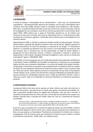 III Encontro da Associação Nacional de Pesquisa e Pós-graduação em Arquitetura e Urbanismo 
arquitetura, cidade e projeto: uma construção coletiva 
São Paulo, 2014 
3 
1 INTRODUÇÃO 
A tarefa de esboçar a historiografia de um acontecimento – neste caso, um acontecimento arquitetônico – não deve pretender abarcá-lo por completo, uma vez que a historiografia não é unilateral. Para Pizza (2002), devemos tratar os resultados como problemas e não soluções. Além disso, o estudo da história não deve servir para assumirmos a postura de perda, mas sim de investigação de uma civilização e suas formas culturais que pertencem a outro tempo. Bloch (apud PIZZA, 2002) destaca que o papel do historiador aproxima-se ao do tradutor que comunica os vivos com os mortos, bem como os especialistas entre si. Construindo esse saber resultante de um processo cognitivo, o historiador deve contribuir para a consolidação de uma memória coletiva. 
Walter Benjamin (1987, p. 22) fala a respeito da verdade contida nos fatos passados: “Articular historicamente o passado não significa conhecê-lo ‘como ele de fato foi’. Significa apropriar-se de uma reminiscência, tal como ela relampeja no momento de um perigo.”. O “materialismo histórico” é a proposta que Benjamin traz para construir uma historiografia do ponto de vista dos vencidos, pois as narrativas que nos são apresentadas ao longo do tempo refletem a perspectiva da classe dominante. Escovar a história a contrapelo é conhecer a versão dos despossuídos e não se deixar impregnar do tempo homogêneo e vazio, mas de um tempo que é saturado de “agoras”. (BENJAMIN, 1987) 
Este trabalho é fruto de pesquisas que vem sendo desenvolvidas pelo Laboratório de Memória e Patrimônio Cultural (LAMEMO) da Faculdade de Arquitetura e Urbanismo da Universidade Federal do Pará, que se estende ao Mestrado e a um plano de trabalho de Iniciação Científica. Compreende o movimento da arquitetura não-erudita presente no Estado do Pará em meados do século XX, que emprestou elementos do modernismo para compor o que se conhece hoje por “Raio que o parta”. Nosso objetivo consiste em compreender de que modo a historiografia recente aborda o tema, usando como ferramenta a pesquisa bibliográfica já produzida sobre o assunto, levando em consideração aspectos como a noção de patrimônio cultural; e como o “Raio que o parta” pode ser considerado um elemento identitário no contexto da arquitetura paraense. 
2 CONSTRUINDO O PASSADO 
A pesquisa histórica não deve ater-se apenas aos textos oficiais, pois estes não encerram a ideia de “documento”, que pode incluir os relatos orais, gestos, instrumentos de trabalho, etc. Mas o documento também precisa ser julgado pelo historiador, visto que não é inocente. A consciência do passado deve ser crítica; por isso, a construção que propomos busca seguir essa direção, evitando tratar o passado sem refletir sobre ele, nem ter a pretensão de encontrar sua verdade: 
A empresa crítica (...) não está destinada a ilustrar a verdade escondida nos eventos (...), a investigação não é uma tarefa unidirecional (...), senão um jogo, um esforço que nos convoca a colocar numa coerência de conjunto as marcas de nossos quebra-cabeças (PIZZA, 2002, p: 68, tradução nossa). 
Encontra-se aqui um paralelo com o contexto do objeto de estudo: para Pezzi (2001), a história do Movimento Moderno não foi escrita com o distanciamento necessário para interpretar os fatos; em suas palavras, os historiadores “fundiram (ou confundiram?) a história com a teoria e a propaganda, a fim de construir junto aos arquitetos um sistema no qual as ideias e os feitos se afirmassem mutuamente”. (PEZZI, 2001, s.p, tradução nossa)  
