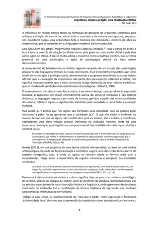 III Encontro da Associação Nacional de Pesquisa e Pós-graduação em Arquitetura e Urbanismo 
arquitetura, cidade e projeto: uma construção coletiva 
São Paulo, 2014 
4 
A influência de muitos desses textos na formação de gerações de arquitetos contribuiu para reforçar a seleção de memórias, valorizando a arquitetura de autores consagrados, enquanto nos bastidores surgia uma arquitetura feita à maneira dos moradores, mestres de obra ou engenheiros, que se apropriaram da linguagem moderna de forma peculiar. Lara (2005) em seu artigo “Modernismo Popular: Elogio ou imitação?” situa a época no Brasil, e traz à tona a questão da adoção do Modernismo pelo governo como estilo oficial e pela elite como signo de status. A classe média adota o moderno como arquétipo estético, que se torna premissa de uma ostentação, e signo de participação dentro da nova ordem desenvolvimentista. A compreensão do Modernismo no âmbito regional necessita de um estudo das assimilações populares das linguagens formais da classe dominante. Esse empréstimo linguístico age como modo de ostentação e prestígio social, demonstrando o progresso econômico da classe média. Afirmar que a concepção da arquitetura não partia dos pressupostos estéticos eruditos, não significa necessariamente que a obra construída esteja destituída de seus valores simbólicos, que se moldam da condição sócio-econômicas e tecnológicas. (CHAVES, 2004) O entendimento da cultura como força motriz, e ao mesmo tempo como produto da expressão humana, proporciona um maior entendimento acerca do universo simbólico e seu sistema dinâmico. A linguagem expressa por meio de formas, geradas a partir das intencionalidades dos atores, refletem signos e significantes admitidos pela sociedade e cerca toda a produção humana. Hall (2008, p.7) afirma que “os signos são formados pela sociedade (que os geram) pelas estruturas e pelas fontes geradoras que a sociedade usa”. O que não exclui a simbiose: ao mesmo tempo em que os signos são modificados pela sociedade, eles também a modificam; explicitando uma clara relação cultural intrínseca na evolução humana, onde há uma recorrente renovação seja lingüista ou comportamental face à dialética histórica que subsidia a conduta social. O homem é o resultado do meio cultural em que foi socializado. Ele é um herdeiro de um longo processo acumulativo, que reflete o conhecimento e a experiência adquirida pelas numerosas gerações que o antecederam. A manipulação adequada e criativa desse patrimônio cultural permite inovações e as invenções. (LARAIA, 2003, p: 46) Geertz (2011), em sua proposta de uma teoria cultural interpretativa, através de uma análise antropológica, baseada na fenomenologia e semiótica, sugere uma descrição densa acerca do registro etnográfico, pois, é onde os signos se revelam desde as formas mais sutis e inconscientes. Prega assim a importância do registro minucioso e completo das atividades analisadas. A análise cultural é (ou deveria ser) uma adivinhação dos significados, uma avaliação de conjeturas, um traçar de conclusões explanatórias a partir das melhores conjeturas e não a descoberta do Contingente dos Significados e o mapeamento da sua paisagem incorpórea (GEERTZ, 2011, p: 14). Pertencer à determinada sociedade e cultura significa abarcar para si o universo semiológico de sentido, através de códigos de ordem; além de diretrizes de conduta comportamentais que se estruturaram dentro de uma formação histórica e lingüística, onde germinam desde planos mais sutis de abstração até a constituição de formas objetivas de expressão que pontuam características intrínsecas ao ser humano. Instiga-se aqui então, o reconhecimento do “raio-que-o-parta” como expressão e fenômeno da identidade local. Uma vez que a apreensão da arquitetura como produto cultural se torna o  