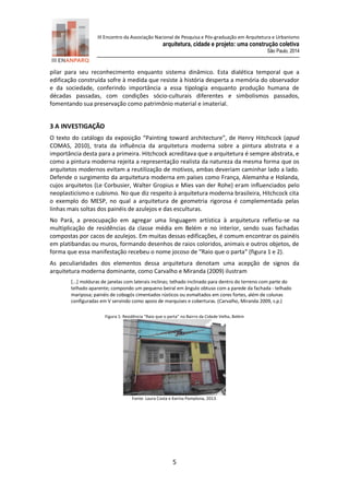III Encontro da Associação Nacional de Pesquisa e Pós-graduação em Arquitetura e Urbanismo 
arquitetura, cidade e projeto: uma construção coletiva 
São Paulo, 2014 
5 
pilar para seu reconhecimento enquanto sistema dinâmico. Esta dialética temporal que a edificação construída sofre à medida que resiste à história desperta a memória do observador e da sociedade, conferindo importância a essa tipologia enquanto produção humana de décadas passadas, com condições sócio-culturais diferentes e simbolismos passados, fomentando sua preservação como patrimônio material e imaterial. 
3 A INVESTIGAÇÃO 
O texto do catálogo da exposição “Painting toward architecture”, de Henry Hitchcock (apud COMAS, 2010), trata da influência da arquitetura moderna sobre a pintura abstrata e a importância desta para a primeira. Hitchcock acreditava que a arquitetura é sempre abstrata, e como a pintura moderna rejeita a representação realista da natureza da mesma forma que os arquitetos modernos evitam a reutilização de motivos, ambas deveriam caminhar lado a lado. Defende o surgimento da arquitetura moderna em países como França, Alemanha e Holanda, cujos arquitetos (Le Corbusier, Walter Gropius e Mies van der Rohe) eram influenciados pelo neoplasticismo e cubismo. No que diz respeito à arquitetura moderna brasileira, Hitchcock cita o exemplo do MESP, no qual a arquitetura de geometria rigorosa é complementada pelas linhas mais soltas dos painéis de azulejos e das esculturas. 
No Pará, a preocupação em agregar uma linguagem artística à arquitetura refletiu-se na multiplicação de residências da classe média em Belém e no interior, sendo suas fachadas compostas por cacos de azulejos. Em muitas dessas edificações, é comum encontrar os painéis em platibandas ou muros, formando desenhos de raios coloridos, animais e outros objetos, de forma que essa manifestação recebeu o nome jocoso de “Raio que o parta” (figura 1 e 2). 
As peculiaridades dos elementos dessa arquitetura denotam uma acepção de signos da arquitetura moderna dominante, como Carvalho e Miranda (2009) ilustram 
[...] molduras de janelas com laterais inclinas; telhado inclinado para dentro do terreno com parte do telhado aparente; compondo um pequeno beiral em ângulo obtuso com a parede da fachada - telhado mariposa; painéis de cobogós cimentados rústicos ou esmaltados em cores fortes, além de colunas configuradas em V servindo como apoio de marquises e coberturas. (Carvalho, Miranda 2009, s.p.) 
Figura 1: Residência “Raio que o parta” no Bairro da Cidade Velha, Belém 
Fonte: Laura Costa e Karina Pamplona, 2013. 
 