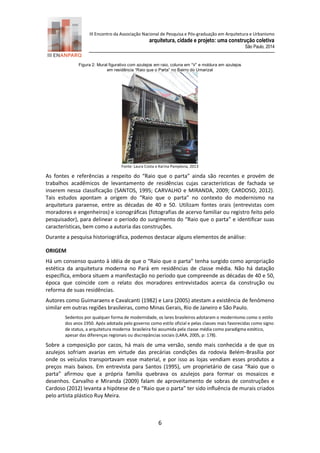 III Encontro da Associação Nacional de Pesquisa e Pós-graduação em Arquitetura e Urbanismo 
arquitetura, cidade e projeto: uma construção coletiva 
São Paulo, 2014 
6 
Figura 2: Mural figurativo com azulejos em raio, coluna em “V” e moldura em azulejos 
em residência “Raio que o Parta” no Bairro do Umarizal 
Fonte: Laura Costa e Karina Pamplona, 2013 
As fontes e referências a respeito do “Raio que o parta” ainda são recentes e provém de trabalhos acadêmicos de levantamento de residências cujas características de fachada se inserem nessa classificação (SANTOS, 1995; CARVALHO e MIRANDA, 2009; CARDOSO, 2012). Tais estudos apontam a origem do “Raio que o parta” no contexto do modernismo na arquitetura paraense, entre as décadas de 40 e 50. Utilizam fontes orais (entrevistas com moradores e engenheiros) e iconográficas (fotografias de acervo familiar ou registro feito pelo pesquisador), para delinear o período do surgimento do “Raio que o parta” e identificar suas características, bem como a autoria das construções. 
Durante a pesquisa historiográfica, podemos destacar alguns elementos de análise: 
ORIGEM 
Há um consenso quanto à idéia de que o “Raio que o parta” tenha surgido como apropriação estética da arquitetura moderna no Pará em residências de classe média. Não há datação específica, embora situem a manifestação no período que compreende as décadas de 40 e 50, época que coincide com o relato dos moradores entrevistados acerca da construção ou reforma de suas residências. 
Autores como Guimaraens e Cavalcanti (1982) e Lara (2005) atestam a existência de fenômeno similar em outras regiões brasileiras, como Minas Gerais, Rio de Janeiro e São Paulo. 
Sedentos por qualquer forma de modernidade, os lares brasileiros adotaram o modernismo como o estilo dos anos 1950. Após adotada pelo governo como estilo oficial e pelas classes mais favorecidas como signo de status, a arquitetura moderna brasileira foi assumida pela classe média como paradigma estético, apesar das diferenças regionais ou discrepâncias sociais (LARA, 2005, p: 178). 
Sobre a composição por cacos, há mais de uma versão, sendo mais conhecida a de que os azulejos sofriam avarias em virtude das precárias condições da rodovia Belém-Brasília por onde os veículos transportavam esse material, e por isso as lojas vendiam esses produtos a preços mais baixos. Em entrevista para Santos (1995), um proprietário de casa “Raio que o parta” afirmou que a própria família quebrava os azulejos para formar os mosaicos e desenhos. Carvalho e Miranda (2009) falam de aproveitamento de sobras de construções e Cardoso (2012) levanta a hipótese de o “Raio que o parta” ter sido influência de murais criados pelo artista plástico Ruy Meira.  