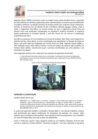 III Encontro da Associação Nacional de Pesquisa e Pós-graduação em Arquitetura e Urbanismo 
arquitetura, cidade e projeto: uma construção coletiva 
São Paulo, 2014 
7 
Segundo Chaves (2004), entretanto, havia na cidade muitos salões de Belas Artes e exposição de artes plásticas no período, organizadas pelas representações consulares que possibilitariam ao público conhecer a produção pictórica de artistas jovens que surgiriam nesses momentos. Durante os primeiros anos da década de 60, a tendência abstrata agregou artistas, como o pintor e engenheiro Ruy Meira, ao mesmo tempo em que o engenheiro Camilo Porto de Oliveira inicia suas produções enquadradas na arquitetura moderna brasileira. A trajetória destes profissionais se encontra quando a arte dos murais de um uniu-se à composição arquitetônica de outro. 
Ruy Meira incorporou em sua arquitetura os murais de azulejos. Além disso, outro engenheiro, sobrinho de Ruy, Alcyr Meira, já tinha manifestado essa experiência na fachada do Clube do Remo, cuja atual sede fora projetada por Camilo Porto em 1958. Segundo Chaves (2004, p. 184, tradução nossa) “Alcyr Meira montou o mural em pedras de cantaria sobre ladrilhos na fachada deste edifício, constituindo quiçá a primeira manifestação das artes plásticas e da arquitetura na cidade.” Esta integração artística viria a repercutir nas arquiteturas populares do período [...] que adicionam elementos modernos nas construções, manifestando seu desejo de integração e atualização nas novas formas de expressão arquitetônica que a cidade apresentava. (CHAVES, 2004, p: 184, tradução nossa) Figura 3: Mural localizado na fachada do Clube do Remo, Avenida Nazaré, Belém 
Fonte: Laura Costa e Karina Pamplona, 2013. 
EXPRESSÃO E CLASSIFICAÇÃO 
Cardoso (2012) afirma que 
BARCESSAT et al. (1993) foram as primeiras a apontar o termo [“Raio que o parta”] num trabalho acadêmico, onde foi demonstrado que a denominação foi dada por Donato Melo Jr., professor oriundo da UFRGS que foi lecionar na Escola de Arquitetura da UFPA que “como muitos outros arquitetos eruditos, considerava tal manifestação como expressão de mau gosto e cafonice na nossa arquitetura” (p: 84) (CARDOSO, 2012, p: 76-7) 
A autoria da expressão também é atribuída a Donato Melo Jr. nos demais trabalhos, embora seja questionada por alguns professores de arquitetura do período. Em comum, todos explicam que a intenção era de qualificar essa arquitetura de forma pejorativa, num trocadilho aos raios formados pelos cacos de azulejos nas platibandas. 
Inserir o “Raio que o parta” numa categoria revelou-se um trabalho complexo. O termo mais comum e usado por Cardoso (2012) é “arquitetura popular”, mas essa expressão se aproxima  