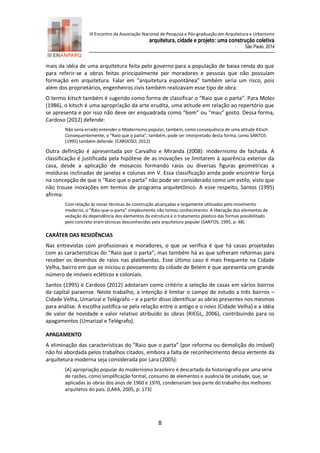 III Encontro da Associação Nacional de Pesquisa e Pós-graduação em Arquitetura e Urbanismo 
arquitetura, cidade e projeto: uma construção coletiva 
São Paulo, 2014 
8 
mais da idéia de uma arquitetura feita pelo governo para a população de baixa renda do que para referir-se a obras feitas principalmente por moradores e pessoas que não possuíam formação em arquitetura. Falar em “arquitetura espontânea” também seria um risco, pois além dos proprietários, engenheiros civis também realizavam esse tipo de obra. 
O termo kitsch também é sugerido como forma de classificar o “Raio que o parta”. Para Moles (1986), o kitsch é uma apropriação da arte erudita, uma atitude em relação ao repertório que se apresenta e por isso não deve ser enquadrada como “bom” ou “mau” gosto. Dessa forma, Cardoso (2012) defende: 
Não seria errado entender o Modernismo popular, também, como consequência de uma atitude Kitsch. Consequentemente, o “Raio que o parta”, também, pode ser interpretado desta forma, como SANTOS (1995) também defende. (CARDOSO, 2012) 
Outra definição é apresentada por Carvalho e Miranda (2008): modernismo de fachada. A classificação é justificada pela hipótese de as inovações se limitarem à aparência exterior da casa, desde a aplicação de mosaicos formando raios ou diversas figuras geométricas a molduras inclinadas de janelas e colunas em V. Essa classificação ainda pode encontrar força na concepção de que o “Raio que o parta” não pode ser considerado como um estilo, visto que não trouxe inovações em termos de programa arquitetônico. A esse respeito, Santos (1995) afirma: 
Com relação às novas técnicas de construção alcançadas e largamente utilizadas pelo movimento moderno, o “Raio‐que‐o‐parta” simplesmente não tomou conhecimento. A liberação dos elementos de vedação da dependência dos elementos da estrutura e o tratamento plástico das formas possibilitado pelo concreto eram técnicas desconhecidas pela arquitetura popular (SANTOS, 1995, p: 48). 
CARÁTER DAS RESIDÊNCIAS 
Nas entrevistas com profissionais e moradores, o que se verifica é que há casas projetadas com as características do “Raio que o parta”; mas também há as que sofreram reformas para receber os desenhos de raios nas platibandas. Esse último caso é mais frequente na Cidade Velha, bairro em que se iniciou o povoamento da cidade de Belém e que apresenta um grande número de imóveis ecléticos e coloniais. 
Santos (1995) e Cardoso (2012) adotaram como critério a seleção de casas em vários bairros da capital paraense. Neste trabalho, a intenção é limitar o campo de estudo a três bairros – Cidade Velha, Umarizal e Telégrafo – e a partir disso identificar as obras presentes nos mesmos para análise. A escolha justifica-se pela relação entre o antigo e o novo (Cidade Velha) e a idéia de valor de novidade e valor relativo atribuído às obras (RIEGL, 2006), contribuindo para os apagamentos (Umarizal e Telégrafo). 
APAGAMENTO 
A eliminação das características do “Raio que o parta” (por reforma ou demolição do imóvel) não foi abordada pelos trabalhos citados, embora a falta de reconhecimento dessa vertente da arquitetura moderna seja considerada por Lara (2005): 
[A] apropriação popular do modernismo brasileiro é descartada da historiografia por uma série de razões, como simplificação formal, consumo de elementos e ausência de unidade, que, se aplicadas às obras dos anos de 1960 e 1970, condenariam boa parte do trabalho dos melhores arquitetos do país. (LARA, 2005, p: 173)  