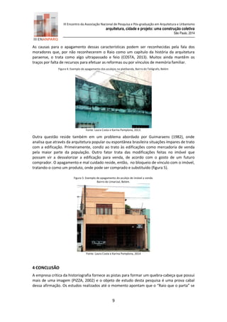 III Encontro da Associação Nacional de Pesquisa e Pós-graduação em Arquitetura e Urbanismo 
arquitetura, cidade e projeto: uma construção coletiva 
São Paulo, 2014 
9 
As causas para o apagamento dessas características podem ser reconhecidas pela fala dos moradores que, por não reconhecerem o Raio como um capítulo da história da arquitetura paraense, o trata como algo ultrapassado e feio (COSTA, 2013). Muitos ainda mantêm os traços por falta de recursos para efetuar as reformas ou por vínculos de memória familiar. 
Figura 4: Exemplo de apagamento dos azulejos na platibanda, Bairro do Telégrafo, Belém 
Fonte: Laura Costa e Karina Pamplona, 2013. 
Outra questão reside também em um problema abordado por Guimaraens (1982), onde analisa que através da arquitetura popular ou espontânea brasileira situações ímpares de trato com a edificação. Primeiramente, condiz ao trato às edificações como mercadoria de venda pela maior parte da população. Outro fator trata das modificações feitas no imóvel que possam vir a desvalorizar a edificação para venda, de acordo com o gosto de um futuro comprador. O apagamento e mal cuidado reside, então, no bloqueio de vínculo com o imóvel, tratando-o como um produto, onde pode ser comprado e substituído (figura 5). 
Figura 5: Exemplo de apagamento do azulejo de imóvel a venda. 
Bairro do Umarizal, Belém. 
Fonte: Laura Costa e Karina Pamplona, 2014 
4 CONCLUSÃO 
A empresa crítica da historiografia fornece as pistas para formar um quebra-cabeça que possui mais de uma imagem (PIZZA, 2002) e o objeto de estudo desta pesquisa é uma prova cabal dessa afirmação. Os estudos realizados até o momento apontam que o “Raio que o parta” se  