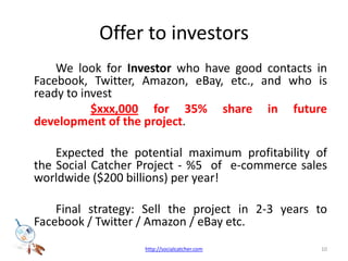 Offer to investors 		We look for Investor who have good contacts in Facebook, Twitter, Amazon, eBay, etc., and who is ready to invest  	 $xxx,000for 35% share in future development of the project.		Expected the potential maximum profitability of the Social Catcher Project - %5  of  e-commerce sales worldwide ($200 billions) per year! 		Final strategy: Sell the project in 2-3 years to Facebook / Twitter / Amazon / eBay etc.10http://socialcatcher.com