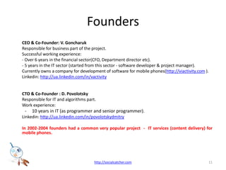 Founders	CEO & Co-Founder: V. Goncharuk	Responsible for business part of the project.	Successful working experience: 	-Over 6 years in the financial sector(CFO, Department director etc).   	- 5 years in the IT sector (started from this sector - software developer & project manager).	Currently owns a company for development of software for mobile phones(http://viactivity.com ).Linkedin: http://ua.linkedin.com/in/vactivity	CTO & Co-Founder : D. Povolotsky	Responsible for IT and algorithms part. 	Work experience: 10 years in IT (as programmer and senior programmer).Linkedin: http://ua.linkedin.com/in/povolotskydmitryIn 2002-2004 founders had a common very popular project  -  IT services (content delivery) for mobile phones.11http://socialcatcher.com