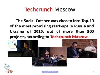 TechcrunchMoscowThe Social Catcher was chosen into Top-10 of the most promising start-ups in Russia and Ukraine of 2010, out of more than 300 projects, according to Techcrunch Moscow. 2http://socialcatcher.com