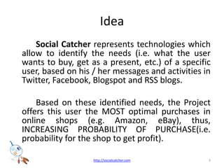 IdeaSocial Catcher represents technologies which allow to identify the needs (i.e. what the user wants to buy, get as a present, etc.) of a specific user, based on his / her messages and activities in Twitter, Facebook, Blogspot and RSS blogs. 		Based on these identified needs, the Project offers this user the MOST optimal purchases in online shops (e.g. Amazon, eBay), thus, INCREASING PROBABILITY OF PURCHASE(i.e. probability for the shop to get profit).3http://socialcatcher.com
