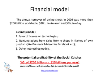 Financial model The annual turnover of online shops in 2009 was more then $200 billion worldwide, $28b.  in Amazon and $9b. in eBay. 	Business model: 	1. Sales of license on technologies;  		2. Remunerations from sales from e-shops in frames of own 	products(like Presents Advisor for Facebook etc); 		3. Other interesting models. The potential profitability of the Social Catcher%5  of $200 billions =  $10 billions per year!(sure, real figures will be smaller, but the market is really huge!)5http://socialcatcher.com