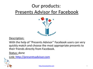 Our products: Presents Advisor for FacebookDescription:	With the help of "Presents Advisor Facebook users can very quickly match and choose the most appropriate presents to their friends directly from Facebook. Status: done Link: http://presentsadvisor.com6http://socialcatcher.com