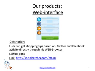Our products: Web-interfaceDescription: User can get shopping tips based on  Twitter and Facebook activity directly through his WEB-browser!Status: done Link:http://socialcatcher.com/main/7http://socialcatcher.com