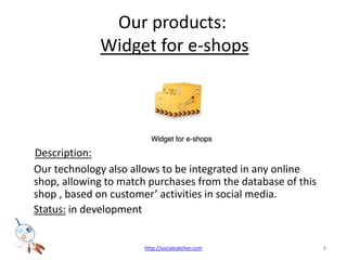 Our products: Widget for e-shopsDescription: Our technology also allows to be integrated in any online shop, allowing to match purchases from the database of this shop , based on customer activities in social media.Status: in development  8http://socialcatcher.com