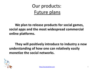 Our products: Future plans We plan to release products for social games, social apps and the most widespread commercial online platforms. 	They will positively introduce to industry a new understanding of how one can relatively easily monetize the social networks. 9http://socialcatcher.com