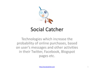 Social Catcher Technologies which increase the probability of online purchases, based on user’s messages and other activities in their Twitter, Facebook, Blogspot pages etc. 1 http://socialcatcher.com 