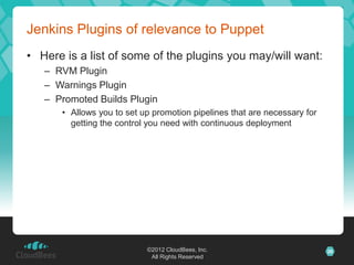 Jenkins Plugins of relevance to Puppet
• Here is a list of some of the plugins you may/will want:
   – RVM Plugin
   – Warnings Plugin
   – Promoted Builds Plugin
      • Allows you to set up promotion pipelines that are necessary for
        getting the control you need with continuous deployment




                           ©2012 CloudBees, Inc.                          26
                            All Rights Reserved
 