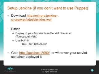 Setup Jenkins (if you don’t want to use Puppet)
• Download http://mirrors.jenkins-
  ci.org/war/latest/jenkins.war

• Either
   – Deploy to your favorite Java Servlet Container
     (Tomcat/Jetty/etc)
   – Use built in
           java -jar jenkins.war



• Goto http://localhost:8080/ or wherever your servlet
  container deployed it


                           ©2012 CloudBees, Inc.         32
                            All Rights Reserved
 