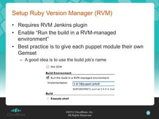 Setup Ruby Version Manager (RVM)
• Requires RVM Jenkins plugin
• Enable “Run the build in a RVM-managed
  environment”
• Best practice is to give each puppet module their own
  Gemset
   – A good idea is to use the build job’s name




                          ©2012 CloudBees, Inc.           38
                           All Rights Reserved
 