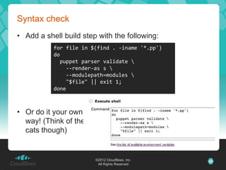Syntax check
• Add a shell build step with the following:
           for file in $(find . -iname '*.pp')
           do
             puppet parser validate 
               --render-as s 
               --modulepath=modules 
               "$file" || exit 1;
           done



• Or do it your own
  way! (Think of the
  cats though)


                        ©2012 CloudBees, Inc.    40
                         All Rights Reserved
 