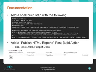 Documentation
• Add a shell build step with the following:
   ## Cleanup old docs.
   [ -d doc/ ] && rm -rf doc/
   ## Dummy manifests folder.
   ! [ -d manifests/ ] && mkdir manifests/
   ## Generate docs
   puppet doc --mode rdoc --manifestdir manifests/ --modulepath ./modules/ --outputdir doc

   ## Fix docs to remove the complete workspace from all file paths.
   if [ -d ${WORKSPACE}/doc/files/${WORKSPACE}/modules ]; then
     mv -v "${WORKSPACE}/doc/files/${WORKSPACE}/modules" "${WORKSPACE}/doc/files/modules"
   fi;
   grep -l -R ${WORKSPACE} * | while read fname; do perl -pi -e "s@${WORKSPACE}/@/@g" $fname; done;



• Add a “Publish HTML Reports” Post-Build Action
   – doc, index.html, Puppet Docs




                                        ©2012 CloudBees, Inc.                                         43
                                         All Rights Reserved
 
