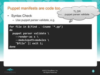 Puppet manifests are code too
                                                         TL;DR
                                                  puppet parser validate
• Syntax Check
   – Use puppet parser validate, e.g.

 for file in $(find . -iname '*.pp’)
 do
   puppet parser validate 
     --render-as s 
     --modulepath=modules 
     "$file" || exit 1;
 done




                          ©2012 CloudBees, Inc.                            9
                           All Rights Reserved
 