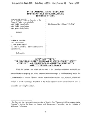 4:08-cv-02753-TLW -TER         Date Filed 12/07/09    Entry Number 95        Page 1 of 17



                       IN THE UNITED STATES DISTRICT COURT
                       FOR THE DISTRICT OF SOUTH CAROLINA
                                FLORENCE DIVISION

HOWARD K. STERN, as Executor of the             )
Estate of Vickie Lynn Marshall,                 )
a/k/a Vickie Lynn Smith,                        )   Civil Action No. 4:08-cv-2753-TLW
a/k/a Vickie Lynn Hogan,                        )
a/k/a Anna Nicole Smith,                        )
                                                )
        Plaintiff,                              )
                                                )
vs.                                             )
                                                )
STANCIL SHELLEY,                                )
a/k/a Ford Shelley,                             )
G. BEN THOMPSON,                                )
and John or Jane Doe 1-12 whose true names      )
are unknown,                                    )
                                                )
        Defendants.                             )
                                                /

                          REPLY IN SUPPORT OF
      THE EXECUTOR’S MOTION FOR LEAVE TO AMEND AND SUPPLEMENT
        COMPLAINT; AND FOR JOINDER OF ADDITIONAL DEFENDANTS
                   AS IT CONCERNS SUSAN M. BROWN1

        Susan M. Brown – an officer of the court – has committed numerous wrongful acts

concerning Estate property; yet, in her response brief she attempts to avoid appearing before this

Court to be held to account for those actions. Neither the law nor the facts, however, support her

attempt to avoid becoming a defendant in the above-captioned action where she will have to

answer for her wrongful conduct.




1
 The Executor has consented to an extension of time for Ben Thompson to file a response to the
Executor’s Motion for Leave to Amend and Supplement Complaint; and for Joinder of
Additional Defendants.


                                                1
 