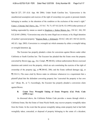 4:08-cv-02753-TLW -TER           Date Filed 12/07/09      Entry Number 95        Page 9 of 17



Rptr.3d 227, 255 (Cal. App. 4th 2006). Under South Carolina law, “[c]onversion is the

unauthorized assumption and exercise of the right of ownership over goods or personal chattels

belonging to another, to the alteration of the condition or the exclusion of the owner’s right.”

Crane v. Citicorp. Nat’l Servs., Inc., 313 S.C. 70, 73, 437 S.E.2d 50, 52 (1993) (other portions of

holding superseded by statute as stated in Singleton v. Stokes Motors, Inc., 358 S.C. 369, 595

S.E.2d 461 (2004)). “Conversion may arise by some illegal use or misuse, or by illegal detention

of another’s personal property.” Regions Bank. v. Schmauch, 354 S.C. 648, 667, 582 S.E.2d 432,

442 (Ct. App. 2003). Conversion is a wrongful act which emanates by either a wrongful taking

or wrongful detention. Id.

       The Executor has properly pleaded a claim for conversion against Brown under either

California or South Carolina law. The Executor has pleaded that the Estate owns the property

converted by Brown (see, e.g., Am. Compl., ¶¶ 200-02); without authorization Brown exercised

dominion and control over the property, which are acts constituting the exercise of the right of

ownership of the property (id., at ¶¶ 200-02, 208); and the Estate suffered damages (id., at

¶¶ 210-11.) The cases cited by Brown make no reference whatsoever to a requirement that a

plaintiff plead that the defendant converting property has “converted the property to her own

use.” (Resp. Br., at 7.) Accordingly, the Executor has properly pleaded a conversion claim

against Brown.

       B.      Count Two: Wrongful Taking of Estate Property (Cal. Prob. Code
               § 850 et seq.)

       As discussed above, the California Probate Code provides a means through which a

California Estate, like the Estate of Anna Nicole Smith, may recover property wrongfully taken

from the Estate. In the event that the person wrongfully taking estate property had in bad faith

wrongfully taken, concealed, or disposed of property belonging to the estate of a decedent,



                                                9
 