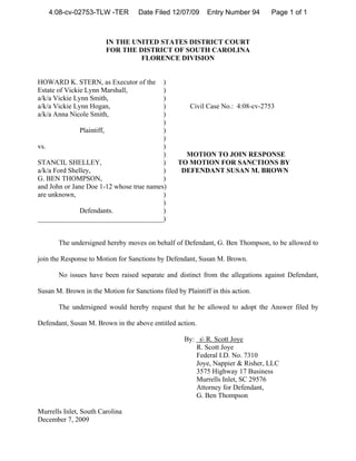 4:08-cv-02753-TLW -TER          Date Filed 12/07/09      Entry Number 94      Page 1 of 1



                        IN THE UNITED STATES DISTRICT COURT
                        FOR THE DISTRICT OF SOUTH CAROLINA
                                 FLORENCE DIVISION


HOWARD K. STERN, as Executor of the       )
Estate of Vickie Lynn Marshall,           )
a/k/a Vickie Lynn Smith,                  )
a/k/a Vickie Lynn Hogan,                  )            Civil Case No.: 4:08-cv-2753
a/k/a Anna Nicole Smith,                  )
                                          )
               Plaintiff,                 )
                                          )
vs.                                       )
                                          )         MOTION TO JOIN RESPONSE
STANCIL SHELLEY,                          )       TO MOTION FOR SANCTIONS BY
a/k/a Ford Shelley,                       )        DEFENDANT SUSAN M. BROWN
G. BEN THOMPSON,                          )
and John or Jane Doe 1-12 whose true names)
are unknown,                              )
                                          )
               Defendants.                )
____________________________________)


       The undersigned hereby moves on behalf of Defendant, G. Ben Thompson, to be allowed to

join the Response to Motion for Sanctions by Defendant, Susan M. Brown.

       No issues have been raised separate and distinct from the allegations against Defendant,

Susan M. Brown in the Motion for Sanctions filed by Plaintiff in this action.

       The undersigned would hereby request that he be allowed to adopt the Answer filed by

Defendant, Susan M. Brown in the above entitled action.

                                                    By: s R. Scott Joye
                                                       R. Scott Joye
                                                       Federal I.D. No. 7310
                                                       Joye, Nappier & Risher, LLC
                                                       3575 Highway 17 Business
                                                       Murrells Inlet, SC 29576
                                                       Attorney for Defendant,
                                                       G. Ben Thompson

Murrells Inlet, South Carolina
December 7, 2009
 