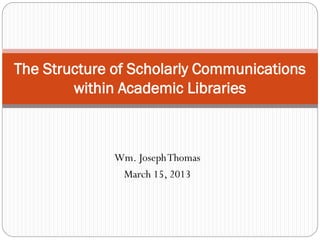 Wm. JosephThomas
March 15, 2013
The Structure of Scholarly Communications
within Academic Libraries
 
