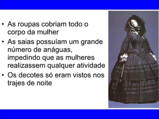As roupas cobriam todo o corpo da mulher As saias possuíam um grande número de anáguas, impedindo que as mulheres realizassem qualquer atividade Os decotes só eram vistos nos trajes de noite 