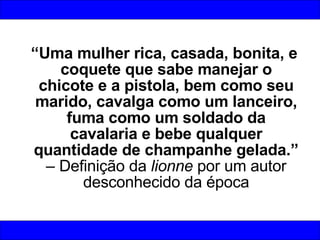 “ Uma mulher rica, casada, bonita, e coquete que sabe manejar o chicote e a pistola, bem como seu marido, cavalga como um lanceiro, fuma como um soldado da cavalaria e bebe qualquer quantidade de champanhe gelada.”  – Definição da  lionne  por um autor desconhecido da época 