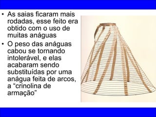 As saias ficaram mais rodadas, esse feito era obtido com o uso de muitas anáguas O peso das anáguas cabou se tornando intolerável, e elas acabaram sendo substituídas por uma anágua feita de arcos, a “crinolina de armação” 