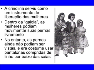 A crinolina serviu como um instrumento de liberação das mulheres Dentro da “gaiola”, as mulheres podiam movimentar suas pernas livremente No entanto, as pernas ainda não podiam ser vistas, e era costume usar pantalonas compridas de linho por baixo das saias 