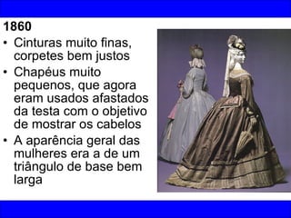 1860 Cinturas muito finas, corpetes bem justos Chapéus muito pequenos, que agora eram usados afastados da testa com o objetivo de mostrar os cabelos  A aparência geral das mulheres era a de um triângulo de base bem larga 