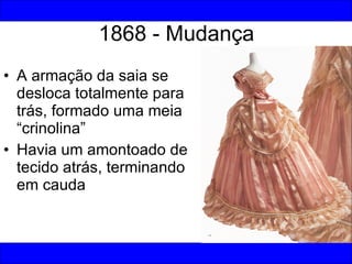 1868 - Mudança A armação da saia se desloca totalmente para trás, formado uma meia “crinolina” Havia um amontoado de tecido atrás, terminando em cauda 