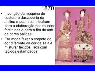 1870 Invenção da máquina de costura e descoberta da anilina mudam contribuíram para a elaboração nas roupas femininas e para o fim do uso de cores pálidas Era moda fazer o corpete de cor diferente da cor da saia e misturar tecidos lisos com tecidos estampados 