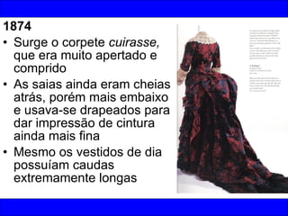 1874 Surge o corpete  cuirasse,  que era muito apertado e comprido As saias ainda eram cheias atrás, porém mais embaixo e usava-se drapeados para dar impressão de cintura ainda mais fina Mesmo os vestidos de dia possuíam caudas extremamente longas 